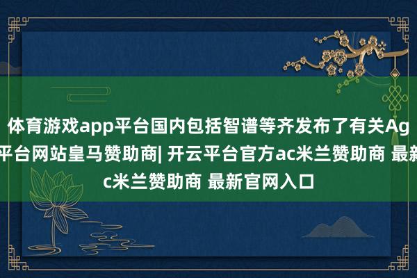 体育游戏app平台国内包括智谱等齐发布了有关Agent-开云平台网站皇马赞助商| 开云平台官方ac米兰赞助商 最新官网入口