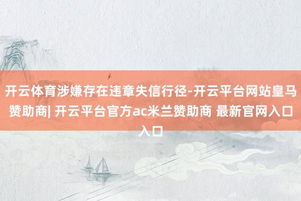 开云体育涉嫌存在违章失信行径-开云平台网站皇马赞助商| 开云平台官方ac米兰赞助商 最新官网入口