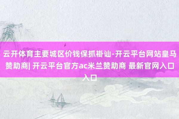 云开体育主要城区价钱保抓褂讪-开云平台网站皇马赞助商| 开云平台官方ac米兰赞助商 最新官网入口