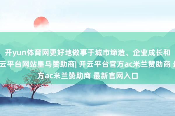 开yun体育网更好地做事于城市缔造、企业成长和民生福祉-开云平台网站皇马赞助商| 开云平台官方ac米兰赞助商 最新官网入口