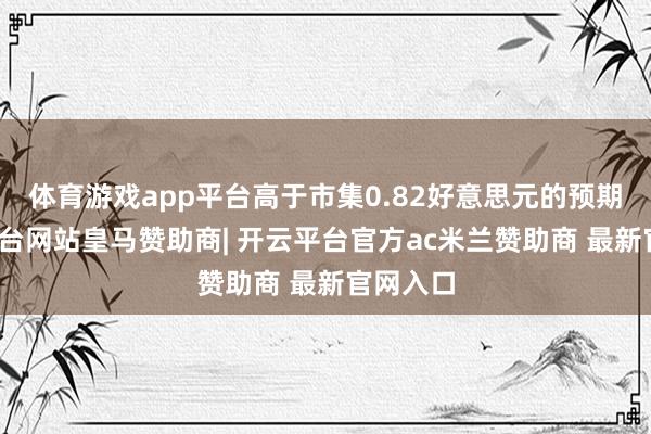 体育游戏app平台高于市集0.82好意思元的预期-开云平台网站皇马赞助商| 开云平台官方ac米兰赞助商 最新官网入口