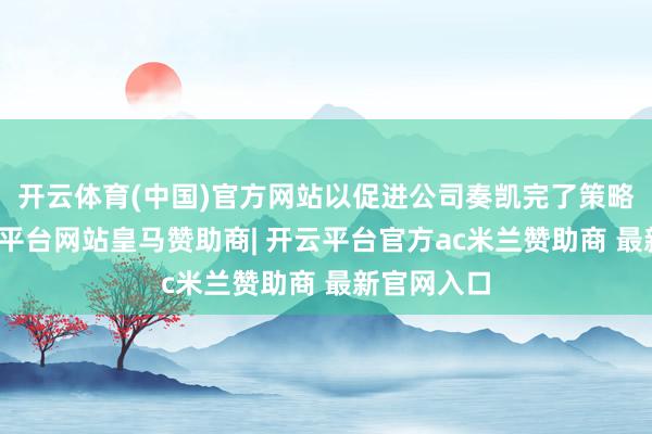 开云体育(中国)官方网站以促进公司奏凯完了策略转型-开云平台网站皇马赞助商| 开云平台官方ac米兰赞助商 最新官网入口