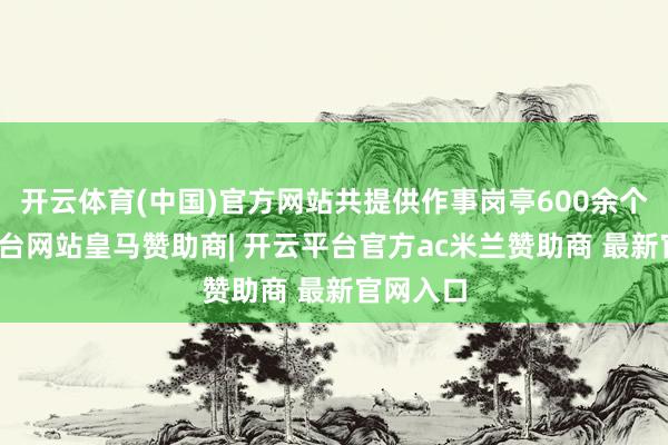开云体育(中国)官方网站共提供作事岗亭600余个-开云平台网站皇马赞助商| 开云平台官方ac米兰赞助商 最新官网入口