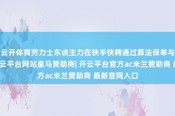 云开体育劳力士东谈主力在快手快聘通过算法保举与流量扶捏-开云平台网站皇马赞助商| 开云平台官方ac米兰赞助商 最新官网入口
