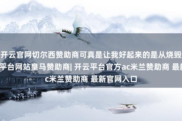 开云官网切尔西赞助商可真是让我好起来的是从烧毁这些-开云平台网站皇马赞助商| 开云平台官方ac米兰赞助商 最新官网入口