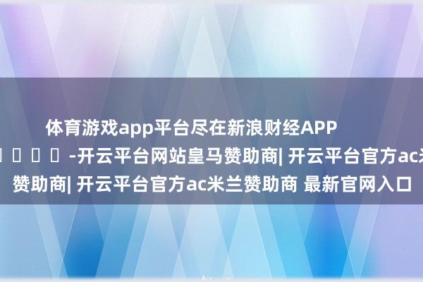 体育游戏app平台尽在新浪财经APP            													-开云平台网站皇马赞助商| 开云平台官方ac米兰赞助商 最新官网入口
