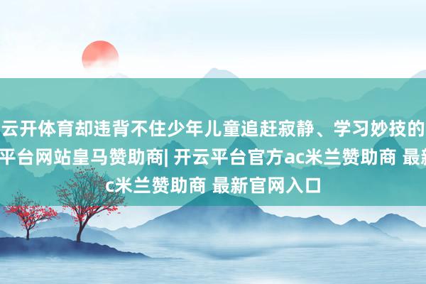 云开体育却违背不住少年儿童追赶寂静、学习妙技的脚步-开云平台网站皇马赞助商| 开云平台官方ac米兰赞助商 最新官网入口