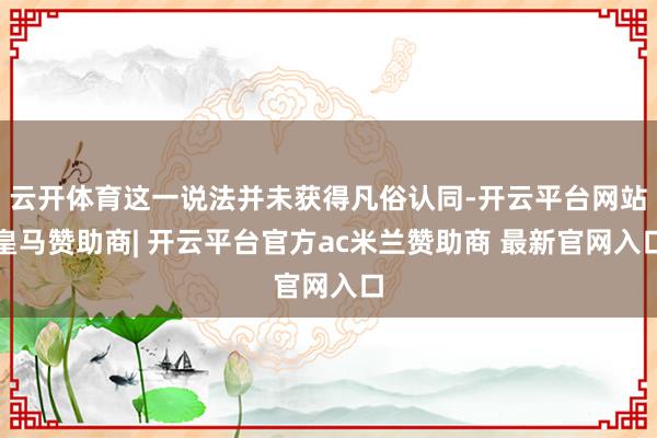 云开体育这一说法并未获得凡俗认同-开云平台网站皇马赞助商| 开云平台官方ac米兰赞助商 最新官网入口