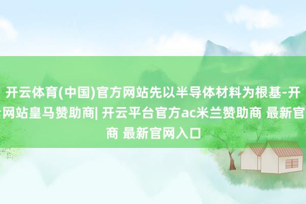 开云体育(中国)官方网站先以半导体材料为根基-开云平台网站皇马赞助商| 开云平台官方ac米兰赞助商 最新官网入口