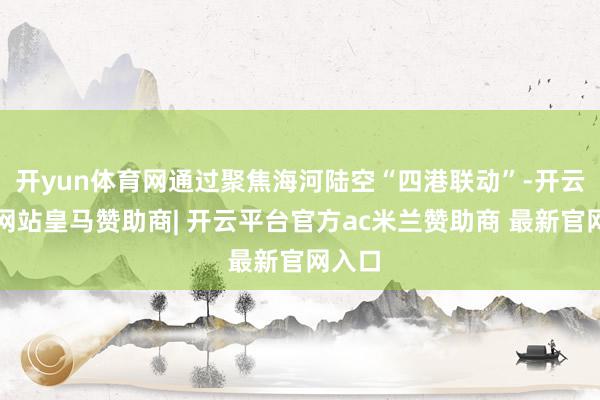 开yun体育网通过聚焦海河陆空“四港联动”-开云平台网站皇马赞助商| 开云平台官方ac米兰赞助商 最新官网入口