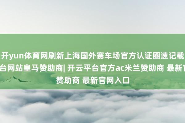开yun体育网刷新上海国外赛车场官方认证圈速记载-开云平台网站皇马赞助商| 开云平台官方ac米兰赞助商 最新官网入口