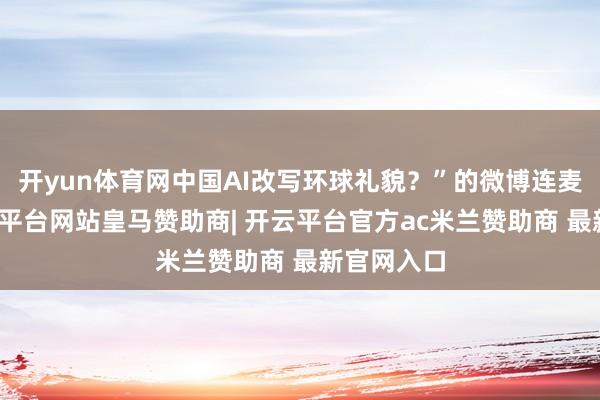 开yun体育网中国AI改写环球礼貌？”的微博连麦看成-开云平台网站皇马赞助商| 开云平台官方ac米兰赞助商 最新官网入口