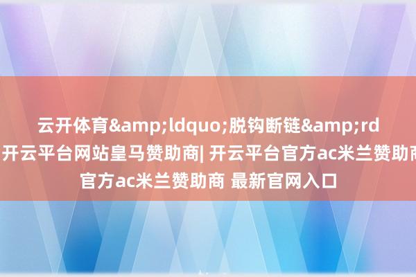 云开体育&ldquo;脱钩断链&rdquo;伤筋动骨-开云平台网站皇马赞助商| 开云平台官方ac米兰赞助商 最新官网入口