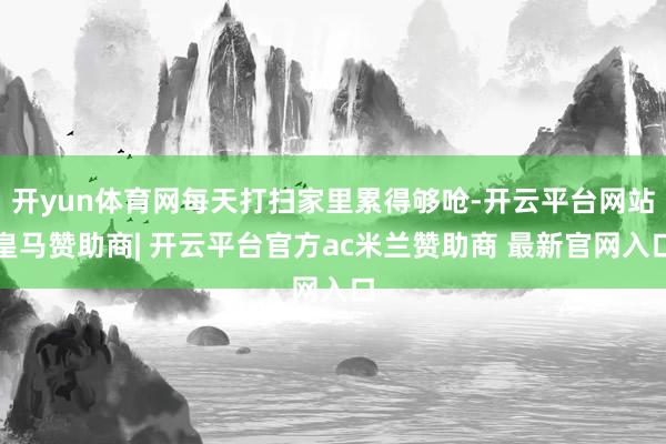 开yun体育网每天打扫家里累得够呛-开云平台网站皇马赞助商| 开云平台官方ac米兰赞助商 最新官网入口