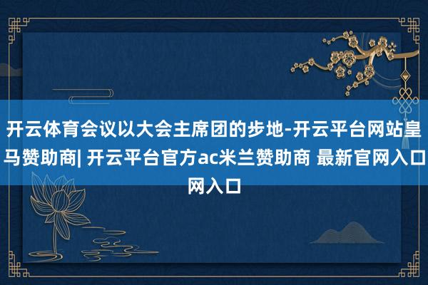 开云体育会议以大会主席团的步地-开云平台网站皇马赞助商| 开云平台官方ac米兰赞助商 最新官网入口
