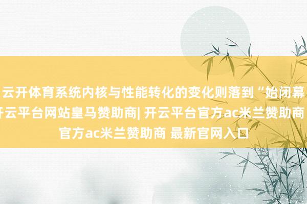 云开体育系统内核与性能转化的变化则落到“始闭幕实”四个字-开云平台网站皇马赞助商| 开云平台官方ac米兰赞助商 最新官网入口