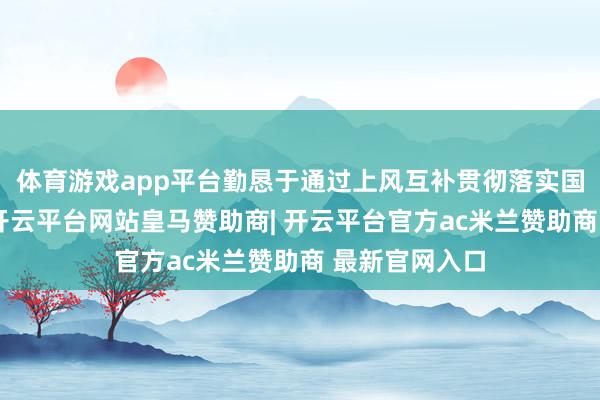 体育游戏app平台勤恳于通过上风互补贯彻落实国度计谋条目-开云平台网站皇马赞助商| 开云平台官方ac米兰赞助商 最新官网入口