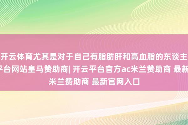 开云体育尤其是对于自己有脂肪肝和高血脂的东谈主群-开云平台网站皇马赞助商| 开云平台官方ac米兰赞助商 最新官网入口