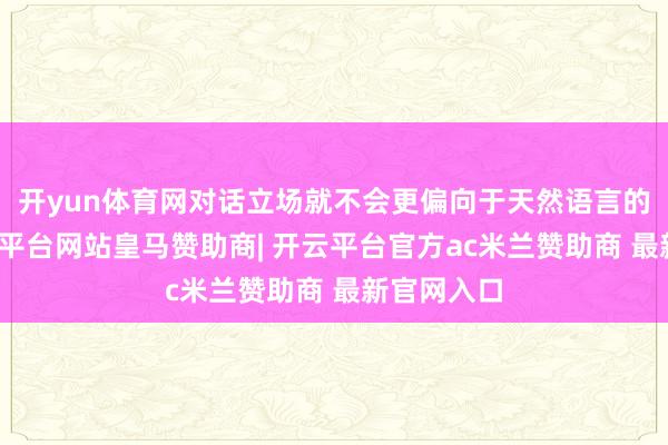 开yun体育网对话立场就不会更偏向于天然语言的抒发-开云平台网站皇马赞助商| 开云平台官方ac米兰赞助商 最新官网入口