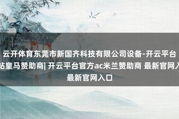 云开体育东莞市新国齐科技有限公司设备-开云平台网站皇马赞助商| 开云平台官方ac米兰赞助商 最新官网入口
