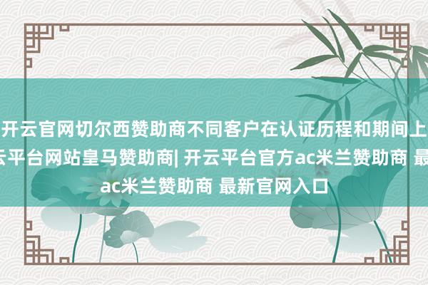 开云官网切尔西赞助商不同客户在认证历程和期间上有相反-开云平台网站皇马赞助商| 开云平台官方ac米兰赞助商 最新官网入口