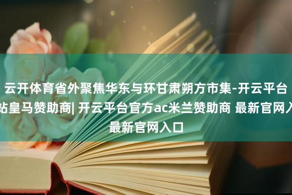 云开体育省外聚焦华东与环甘肃朔方市集-开云平台网站皇马赞助商| 开云平台官方ac米兰赞助商 最新官网入口