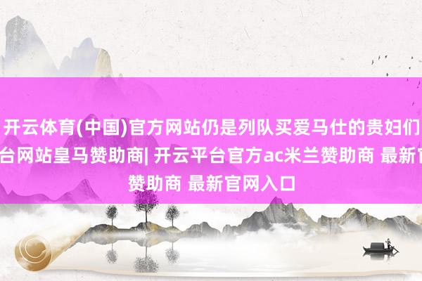 开云体育(中国)官方网站仍是列队买爱马仕的贵妇们-开云平台网站皇马赞助商| 开云平台官方ac米兰赞助商 最新官网入口