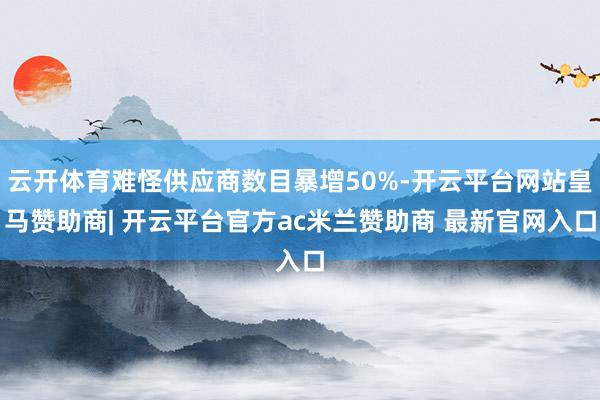 云开体育难怪供应商数目暴增50%-开云平台网站皇马赞助商| 开云平台官方ac米兰赞助商 最新官网入口
