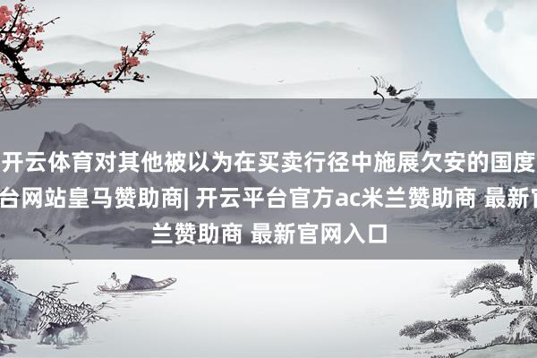 开云体育对其他被以为在买卖行径中施展欠安的国度-开云平台网站皇马赞助商| 开云平台官方ac米兰赞助商 最新官网入口