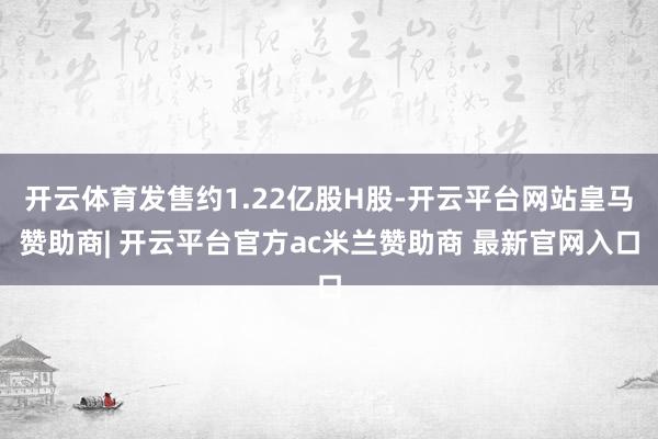 开云体育发售约1.22亿股H股-开云平台网站皇马赞助商| 开云平台官方ac米兰赞助商 最新官网入口