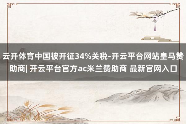 云开体育中国被开征34%关税-开云平台网站皇马赞助商| 开云平台官方ac米兰赞助商 最新官网入口