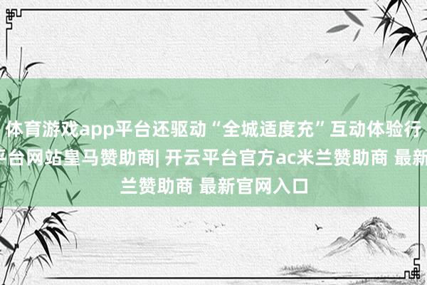 体育游戏app平台还驱动“全城适度充”互动体验行径-开云平台网站皇马赞助商| 开云平台官方ac米兰赞助商 最新官网入口