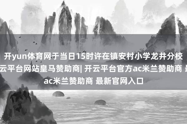 开yun体育网于当日15时许在镇安村小学龙井分校隔邻走失-开云平台网站皇马赞助商| 开云平台官方ac米兰赞助商 最新官网入口