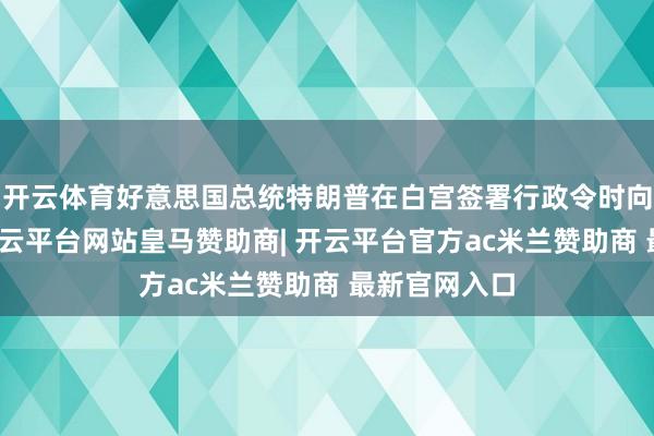 开云体育好意思国总统特朗普在白宫签署行政令时向记者暗示-开云平台网站皇马赞助商| 开云平台官方ac米兰赞助商 最新官网入口