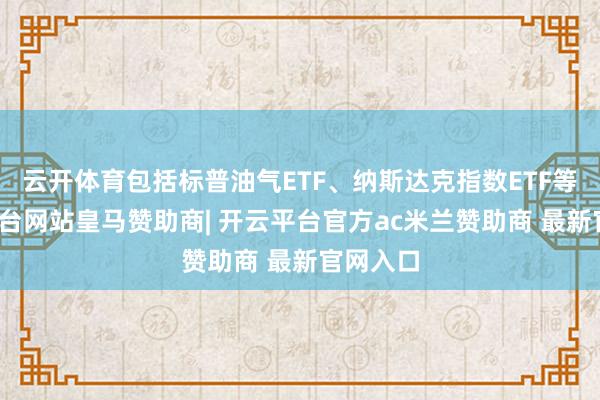云开体育包括标普油气ETF、纳斯达克指数ETF等-开云平台网站皇马赞助商| 开云平台官方ac米兰赞助商 最新官网入口