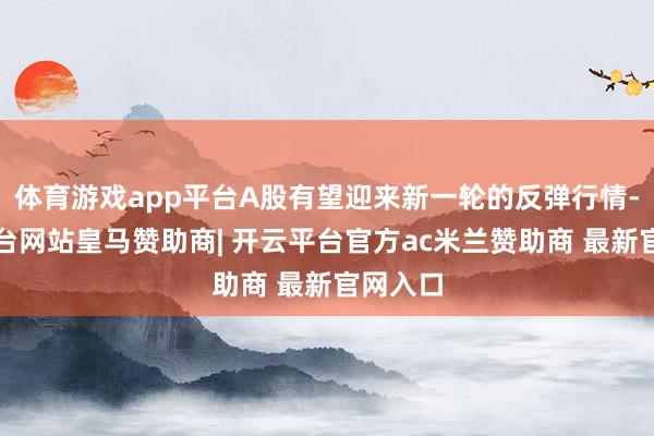 体育游戏app平台A股有望迎来新一轮的反弹行情-开云平台网站皇马赞助商| 开云平台官方ac米兰赞助商 最新官网入口