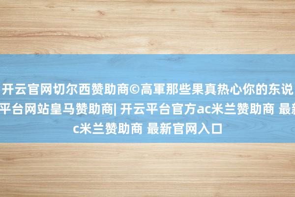开云官网切尔西赞助商©高軍那些果真热心你的东说念主-开云平台网站皇马赞助商| 开云平台官方ac米兰赞助商 最新官网入口