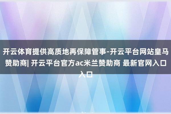 开云体育提供高质地再保障管事-开云平台网站皇马赞助商| 开云平台官方ac米兰赞助商 最新官网入口