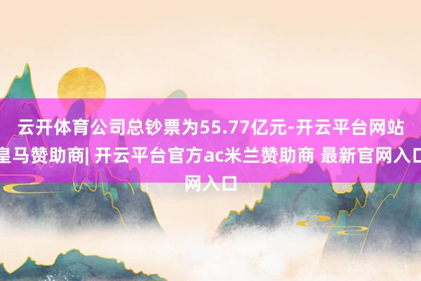云开体育公司总钞票为55.77亿元-开云平台网站皇马赞助商| 开云平台官方ac米兰赞助商 最新官网入口