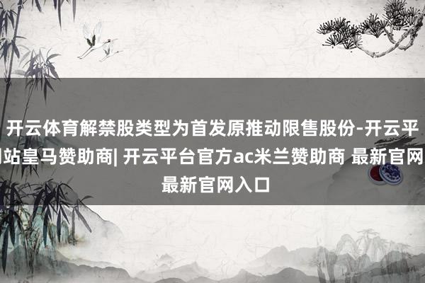 开云体育解禁股类型为首发原推动限售股份-开云平台网站皇马赞助商| 开云平台官方ac米兰赞助商 最新官网入口