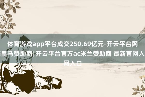 体育游戏app平台成交250.69亿元-开云平台网站皇马赞助商| 开云平台官方ac米兰赞助商 最新官网入口