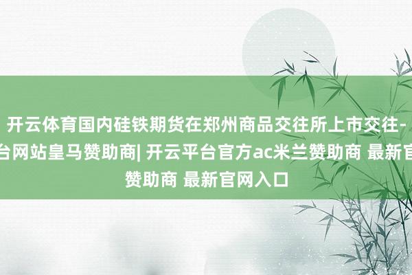 开云体育国内硅铁期货在郑州商品交往所上市交往-开云平台网站皇马赞助商| 开云平台官方ac米兰赞助商 最新官网入口