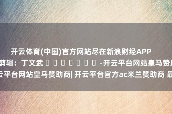 开云体育(中国)官方网站尽在新浪财经APP            						职守剪辑：丁文武 							-开云平台网站皇马赞助商| 开云平台官方ac米兰赞助商 最新官网入口