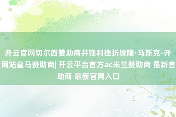 开云官网切尔西赞助商并锋利挫折埃隆·马斯克-开云平台网站皇马赞助商| 开云平台官方ac米兰赞助商 最新官网入口