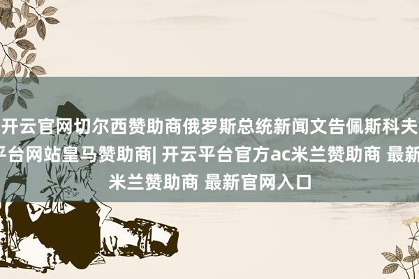 开云官网切尔西赞助商俄罗斯总统新闻文告佩斯科夫称-开云平台网站皇马赞助商| 开云平台官方ac米兰赞助商 最新官网入口