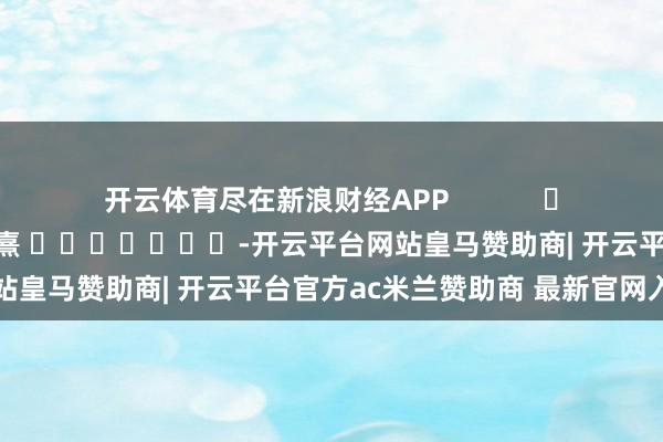 开云体育尽在新浪财经APP            						牵涉裁剪：何俊熹 							-开云平台网站皇马赞助商| 开云平台官方ac米兰赞助商 最新官网入口