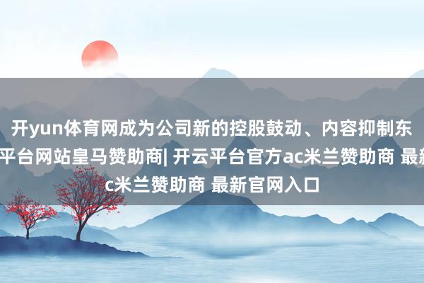 开yun体育网成为公司新的控股鼓动、内容抑制东谈主-开云平台网站皇马赞助商| 开云平台官方ac米兰赞助商 最新官网入口