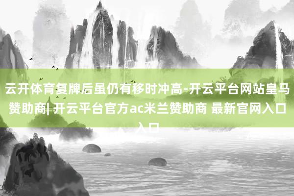 云开体育复牌后虽仍有移时冲高-开云平台网站皇马赞助商| 开云平台官方ac米兰赞助商 最新官网入口