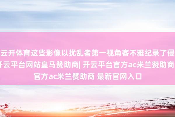 云开体育这些影像以扰乱者第一视角客不雅纪录了侵华战争实态-开云平台网站皇马赞助商| 开云平台官方ac米兰赞助商 最新官网入口