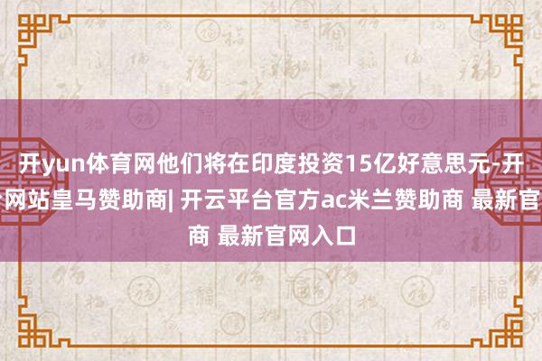 开yun体育网他们将在印度投资15亿好意思元-开云平台网站皇马赞助商| 开云平台官方ac米兰赞助商 最新官网入口